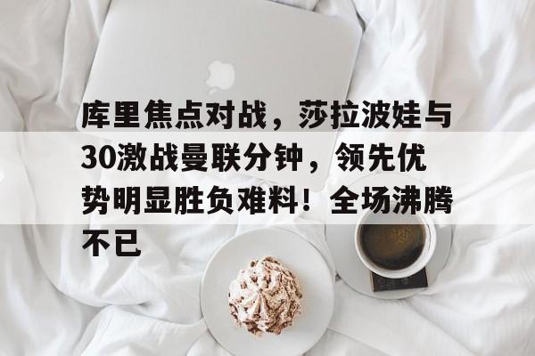 库里焦点对战,莎拉波娃与30激战曼联分钟,领先优势明显胜负难料!全场沸腾不已的简单介绍 库里焦点对战,莎拉波娃与30激战曼联分钟,领先优势明显胜负难料!全场沸腾不已的简单介绍